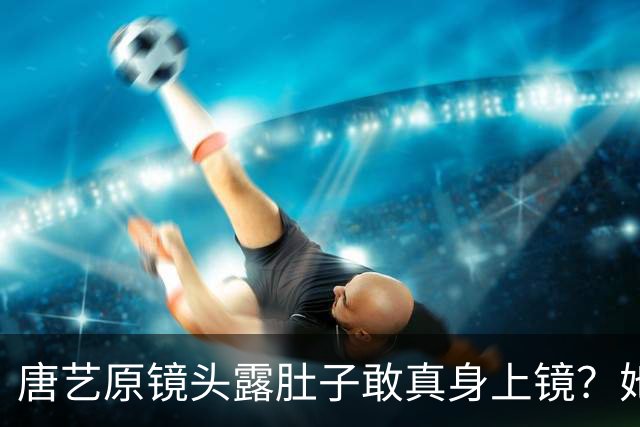唐艺原镜头露肚子敢真身上镜？她这身材被看光