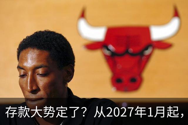 存款大势定了？从2027年1月起，银行存款利率，或将迎3个重大变动
