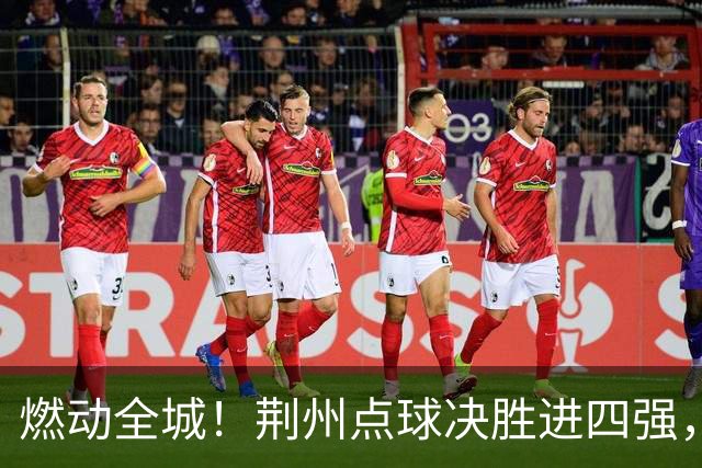 燃动全城！荆州点球决胜进四强，半决赛主场火热招商