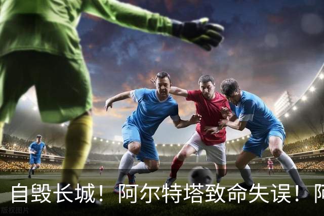 自毁长城！阿尔特塔致命失误！阿森纳短板彻底暴露